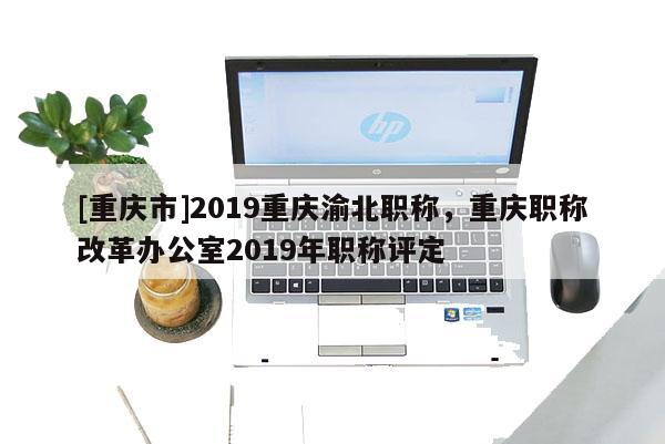 [重慶市]2019重慶渝北職稱，重慶職稱改革辦公室2019年職稱評定