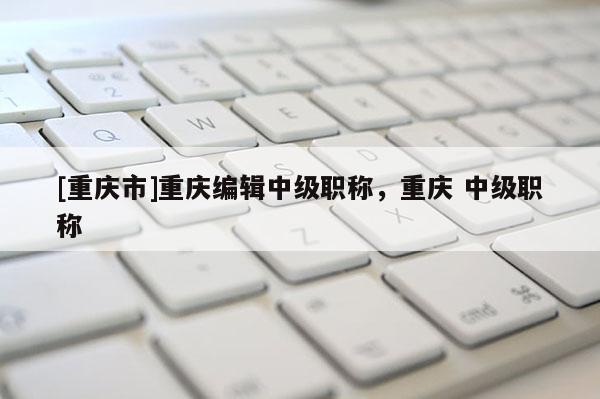 [重慶市]重慶編輯中級職稱，重慶 中級職稱