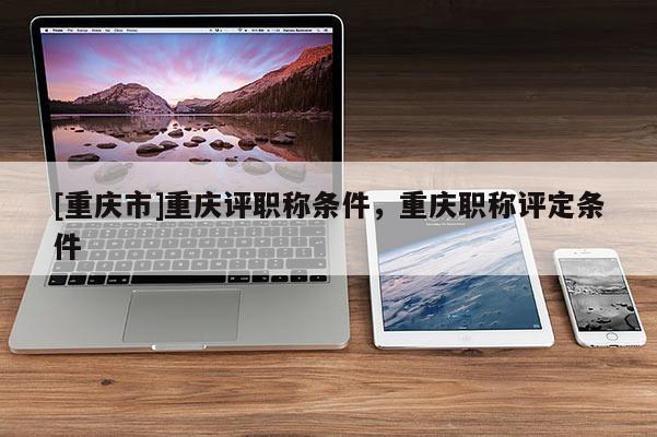 [重慶市]重慶評職稱條件，重慶職稱評定條件