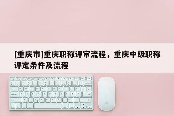 [重慶市]重慶職稱評審流程，重慶中級職稱評定條件及流程