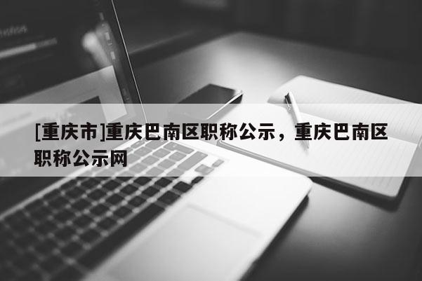 [重慶市]重慶巴南區(qū)職稱公示，重慶巴南區(qū)職稱公示網(wǎng)