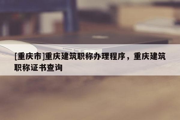 [重慶市]重慶建筑職稱辦理程序，重慶建筑職稱證書查詢