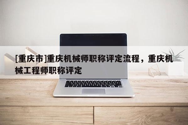 [重慶市]重慶機(jī)械師職稱評定流程，重慶機(jī)械工程師職稱評定