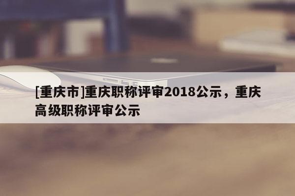 [重慶市]重慶職稱評審2018公示，重慶高級職稱評審公示
