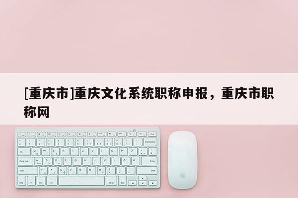 [重慶市]重慶文化系統職稱申報，重慶市職稱網