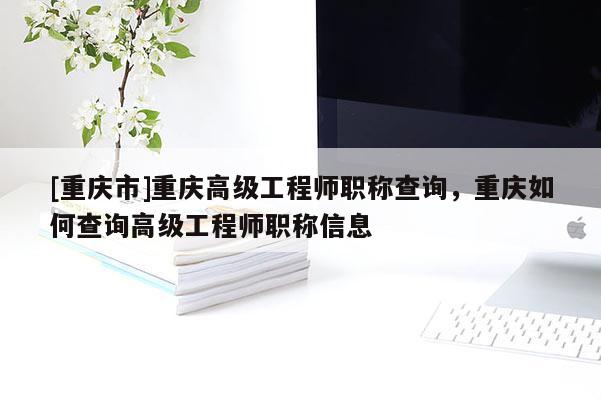 [重慶市]重慶高級工程師職稱查詢，重慶如何查詢高級工程師職稱信息