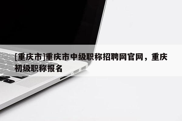 [重慶市]重慶市中級職稱招聘網官網，重慶初級職稱報名