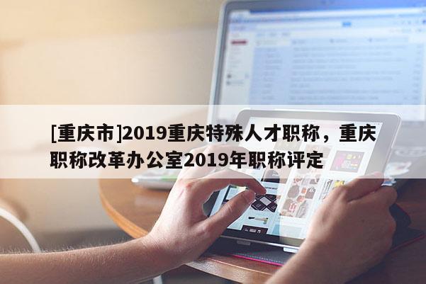 [重慶市]2019重慶特殊人才職稱，重慶職稱改革辦公室2019年職稱評定