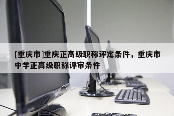 [重慶市]重慶正高級職稱評定條件，重慶市中學(xué)正高級職稱評審條件