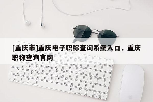 [重慶市]重慶電子職稱查詢系統入口，重慶職稱查詢官網