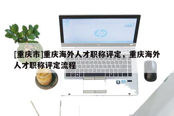 [重慶市]重慶海外人才職稱評定，重慶海外人才職稱評定流程