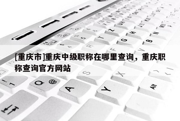[重慶市]重慶中級職稱在哪里查詢，重慶職稱查詢官方網站