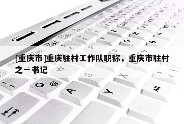 [重慶市]重慶駐村工作隊(duì)職稱，重慶市駐村之一書記
