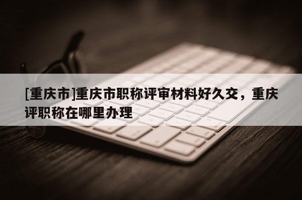 [重慶市]重慶市職稱評(píng)審材料好久交，重慶評(píng)職稱在哪里辦理