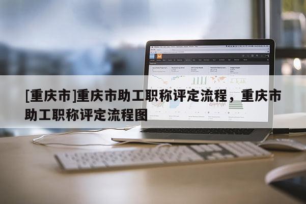 [重慶市]重慶市助工職稱評定流程，重慶市助工職稱評定流程圖