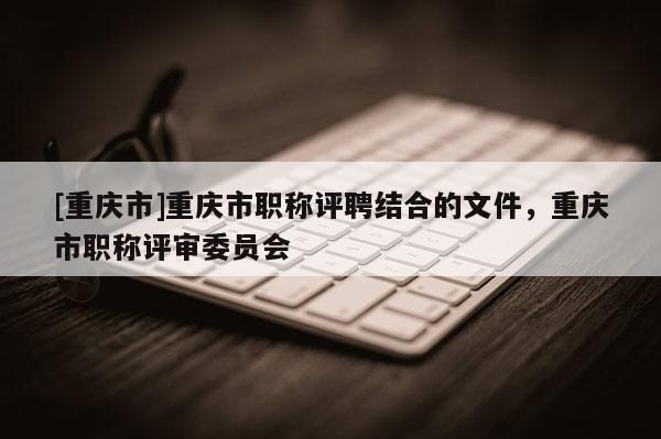 [重慶市]重慶市職稱評聘結合的文件，重慶市職稱評審委員會
