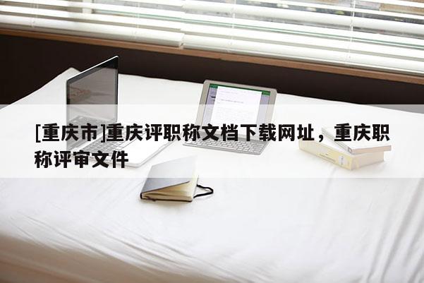 [重慶市]重慶評(píng)職稱文檔下載網(wǎng)址，重慶職稱評(píng)審文件