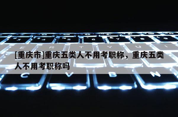 [重慶市]重慶五類人不用考職稱，重慶五類人不用考職稱嗎