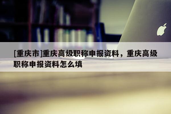 [重慶市]重慶高級職稱申報資料，重慶高級職稱申報資料怎么填