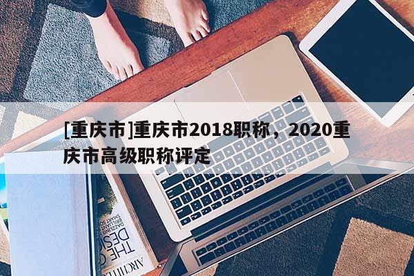 [重慶市]重慶市2018職稱，2020重慶市高級職稱評定