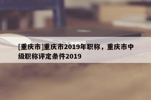 [重慶市]重慶市2019年職稱，重慶市中級(jí)職稱評(píng)定條件2019