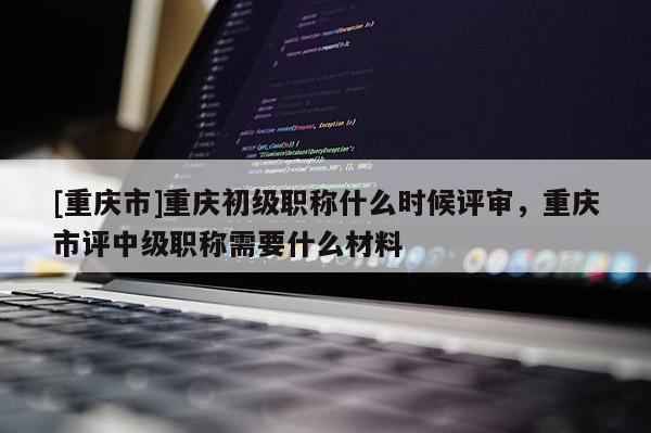 [重慶市]重慶初級職稱什么時候評審，重慶市評中級職稱需要什么材料