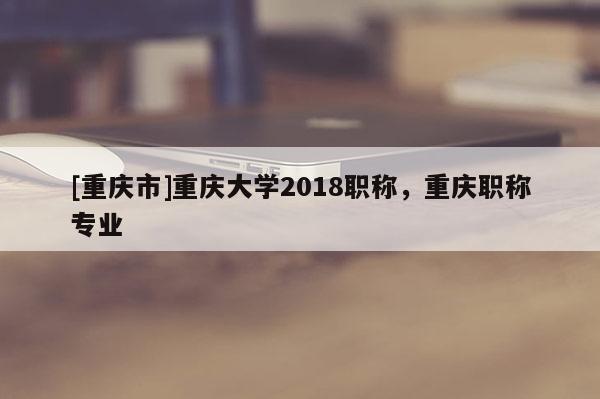 [重慶市]重慶大學(xué)2018職稱，重慶職稱專業(yè)