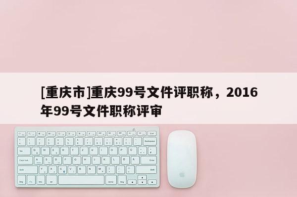[重慶市]重慶99號文件評職稱，2016年99號文件職稱評審