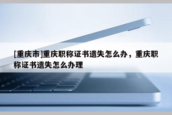 [重慶市]重慶職稱證書遺失怎么辦，重慶職稱證書遺失怎么辦理