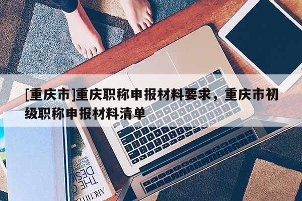 [重慶市]重慶職稱申報材料要求，重慶市初級職稱申報材料清單