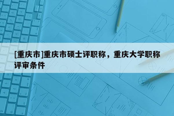 [重慶市]重慶市碩士評職稱，重慶大學職稱評審條件