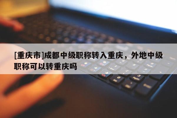 [重慶市]成都中級職稱轉(zhuǎn)入重慶，外地中級職稱可以轉(zhuǎn)重慶嗎
