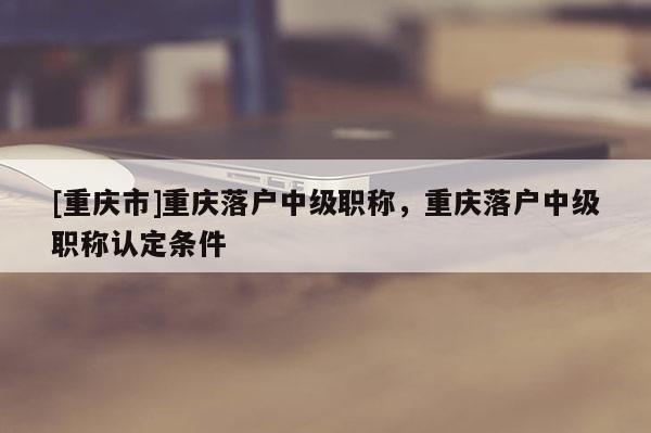 [重慶市]重慶落戶中級職稱，重慶落戶中級職稱認定條件
