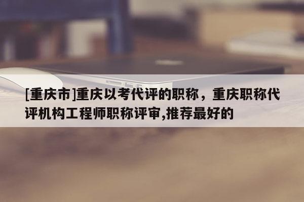 [重慶市]重慶以考代評的職稱，重慶職稱代評機構工程師職稱評審,推薦最好的