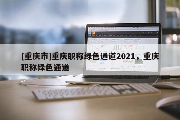 [重慶市]重慶職稱綠色通道2021，重慶職稱綠色通道