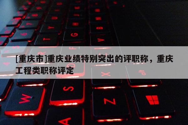 [重慶市]重慶業(yè)績(jī)特別突出的評(píng)職稱，重慶工程類職稱評(píng)定