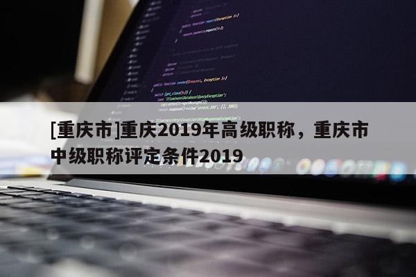 [重慶市]重慶2019年高級職稱，重慶市中級職稱評定條件2019