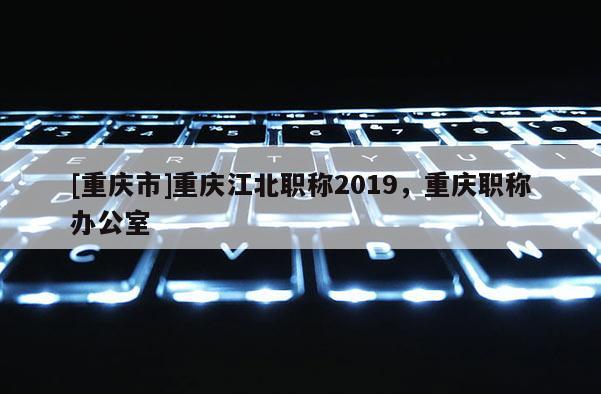 [重慶市]重慶江北職稱2019，重慶職稱辦公室