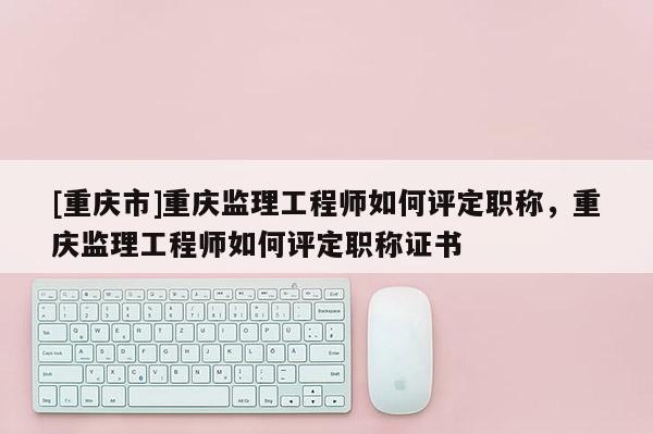 [重慶市]重慶監理工程師如何評定職稱，重慶監理工程師如何評定職稱證書