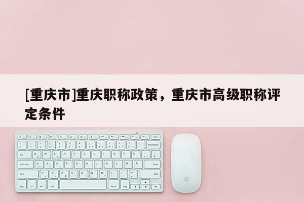 [重慶市]重慶職稱政策，重慶市高級職稱評定條件
