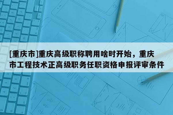 [重慶市]重慶高級職稱聘用啥時開始，重慶市工程技術正高級職務任職資格申報評審條件