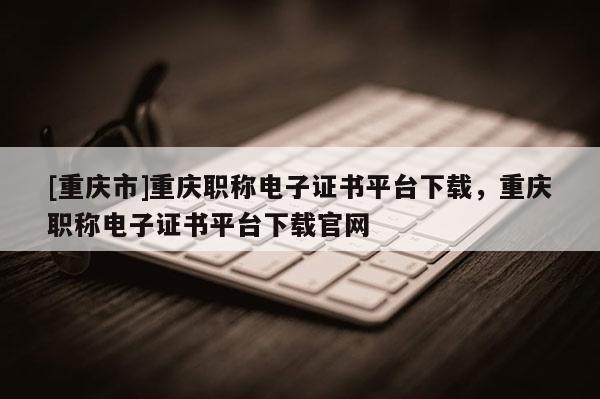 [重慶市]重慶職稱電子證書平臺下載，重慶職稱電子證書平臺下載官網