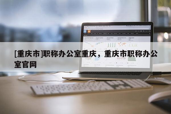 [重慶市]職稱辦公室重慶，重慶市職稱辦公室官網(wǎng)