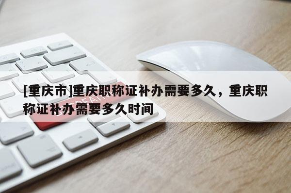 [重慶市]重慶職稱證補辦需要多久，重慶職稱證補辦需要多久時間