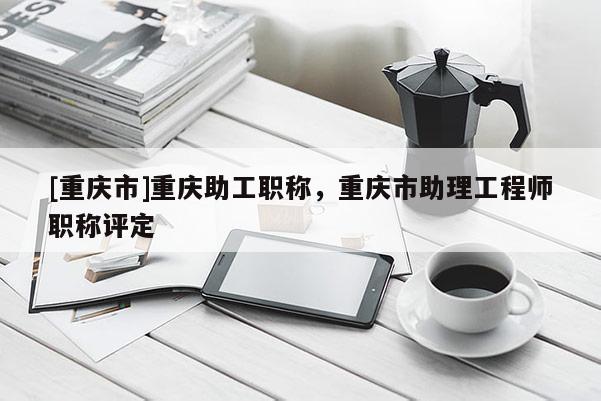 [重慶市]重慶助工職稱，重慶市助理工程師職稱評定