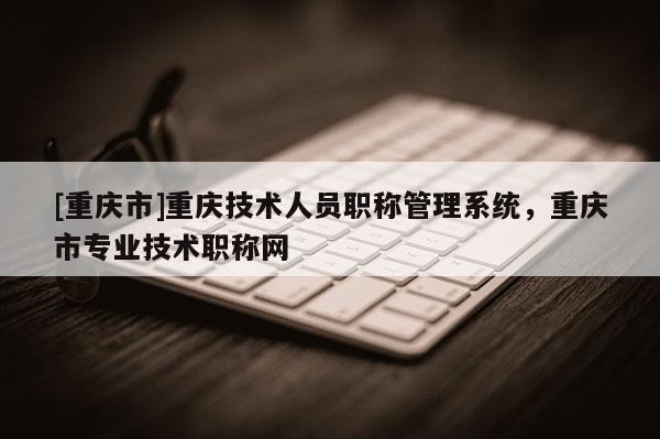 [重慶市]重慶技術(shù)人員職稱管理系統(tǒng)，重慶市專業(yè)技術(shù)職稱網(wǎng)