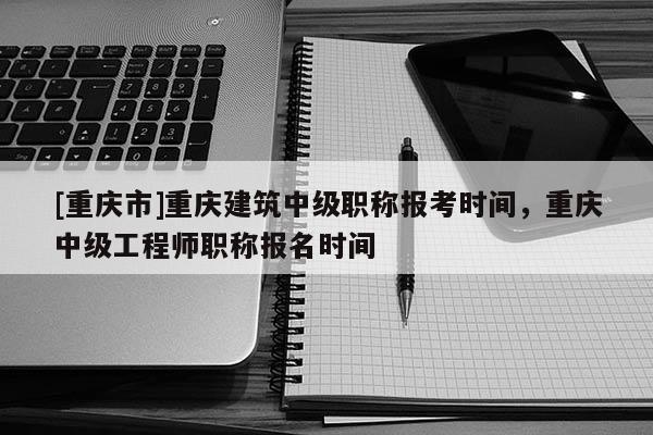 [重慶市]重慶建筑中級職稱報考時間，重慶中級工程師職稱報名時間