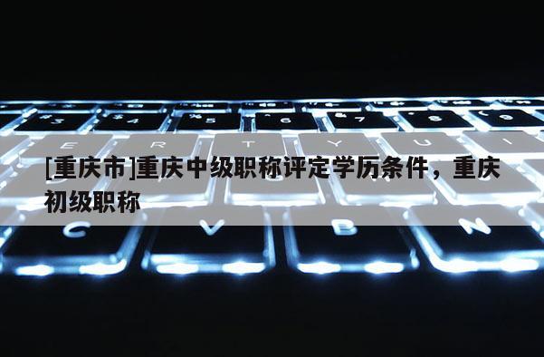 [重慶市]重慶中級職稱評定學歷條件，重慶初級職稱
