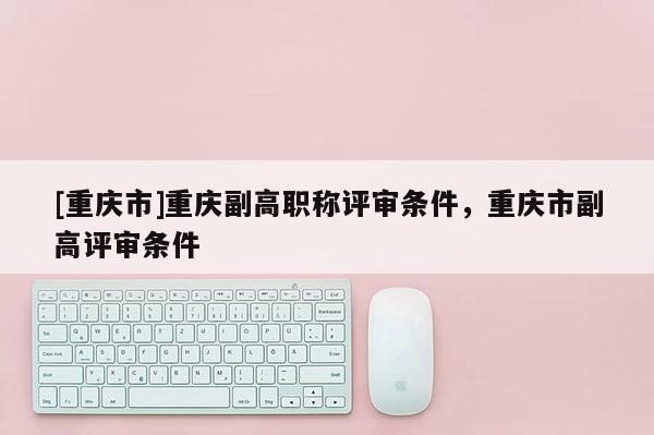 [重慶市]重慶副高職稱評審條件，重慶市副高評審條件