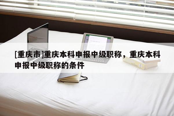 [重慶市]重慶本科申報中級職稱，重慶本科申報中級職稱的條件